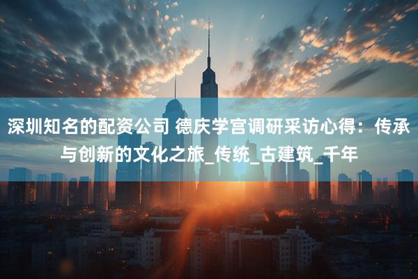 深圳知名的配资公司 德庆学宫调研采访心得：传承与创新的文化之旅_传统_古建筑_千年