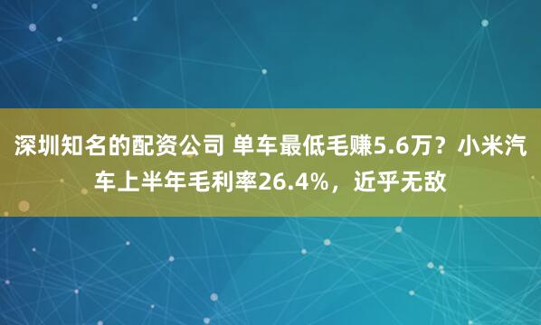 深圳知名的配资公司 单车最低毛赚5.6万？小米汽车上半年毛利率26.4%，近乎无敌