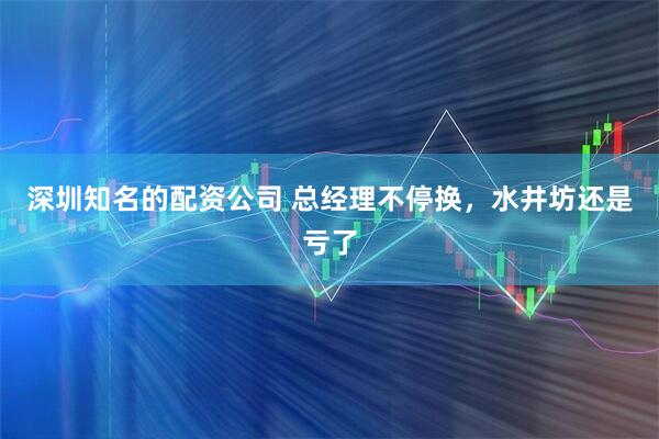 深圳知名的配资公司 总经理不停换，水井坊还是亏了