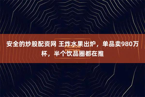 安全的炒股配资网 王炸水果出炉，单品卖980万杯，半个饮品圈都在推