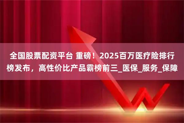 全国股票配资平台 重磅！2025百万医疗险排行榜发布，高性价比产品霸榜前三_医保_服务_保障