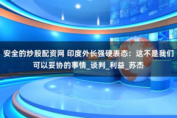 安全的炒股配资网 印度外长强硬表态：这不是我们可以妥协的事情_谈判_利益_苏杰
