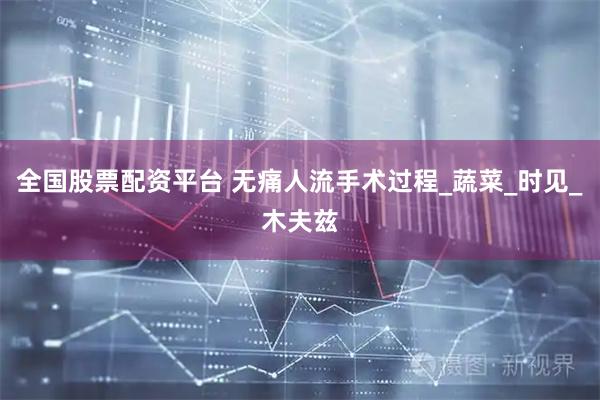 全国股票配资平台 无痛人流手术过程_蔬菜_时见_木夫兹