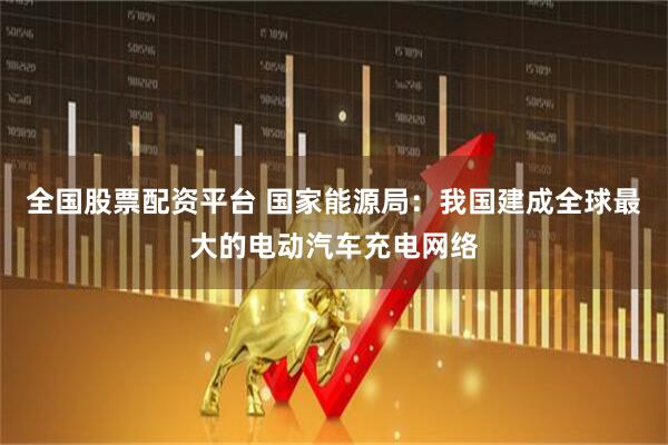 全国股票配资平台 国家能源局：我国建成全球最大的电动汽车充电网络