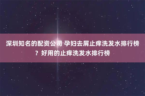 深圳知名的配资公司 孕妇去屑止痒洗发水排行榜？好用的止痒洗发水排行榜