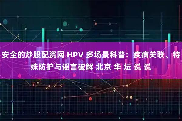 安全的炒股配资网 HPV 多场景科普：疾病关联、特殊防护与谣言破解 北京 华 坛 说 说