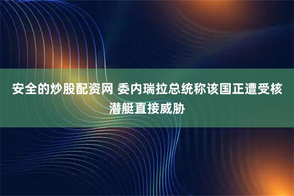 安全的炒股配资网 委内瑞拉总统称该国正遭受核潜艇直接威胁