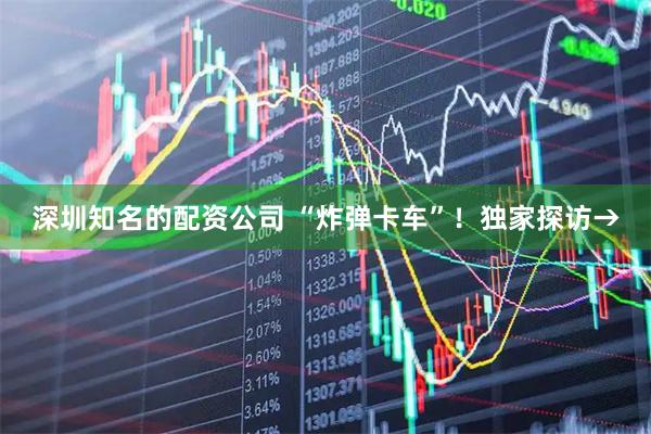 深圳知名的配资公司 “炸弹卡车”！独家探访→