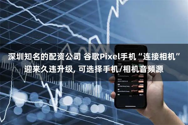 深圳知名的配资公司 谷歌Pixel手机“连接相机”迎来久违升级, 可选择手机/相机音频源