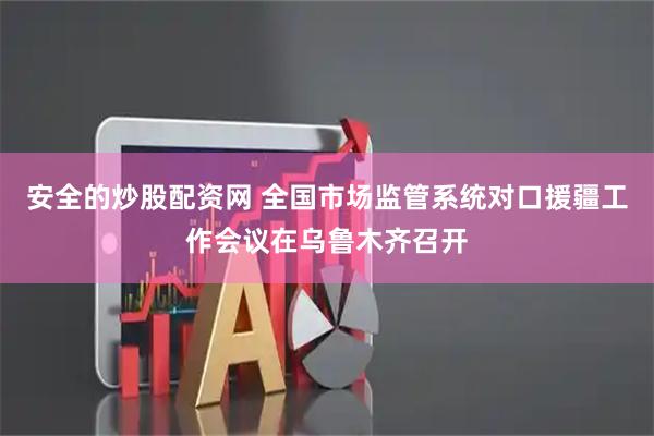 安全的炒股配资网 全国市场监管系统对口援疆工作会议在乌鲁木齐召开