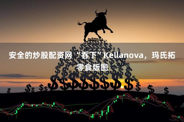 安全的炒股配资网 “吞下”Kellanova，玛氏拓零食版图