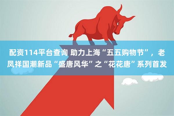 配资114平台查询 助力上海“五五购物节”，老凤祥国潮新品“盛唐风华”之“花花唐”系列首发