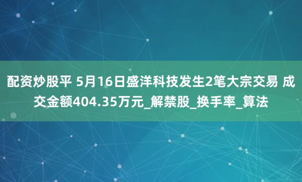 配资炒股平 5月16日盛洋科技发生2笔大宗交易 成交金额404.35万元_解禁股_换手率_算法
