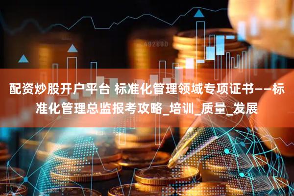 配资炒股开户平台 标准化管理领域专项证书——标准化管理总监报考攻略_培训_质量_发展