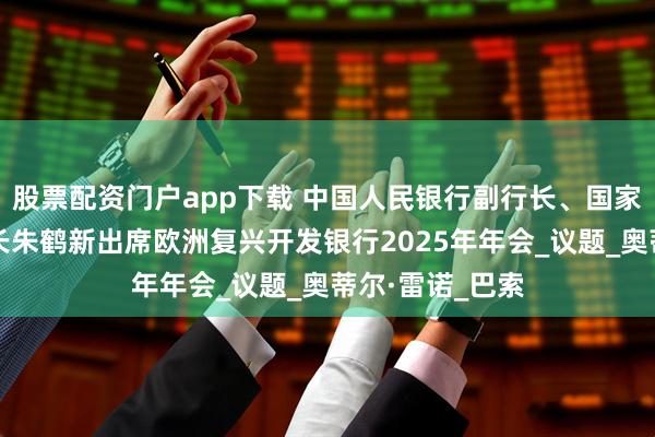 股票配资门户app下载 中国人民银行副行长、国家外汇管理局局长朱鹤新出席欧洲复兴开发银行2025年年会_议题_奥蒂尔·雷诺_巴索