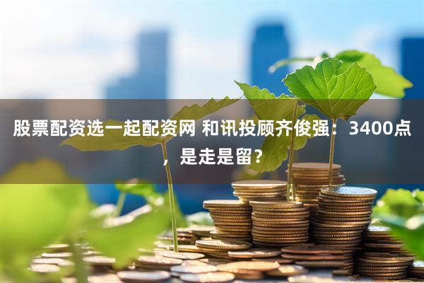 股票配资选一起配资网 和讯投顾齐俊强：3400点，是走是留？