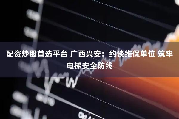 配资炒股首选平台 广西兴安：约谈维保单位 筑牢电梯安全防线