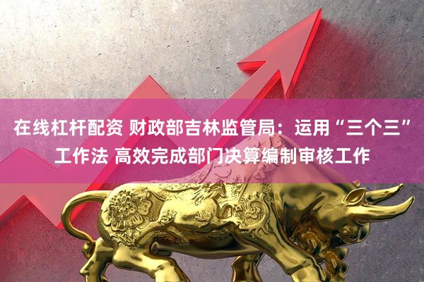 在线杠杆配资 财政部吉林监管局：运用“三个三”工作法 高效完成部门决算编制审核工作