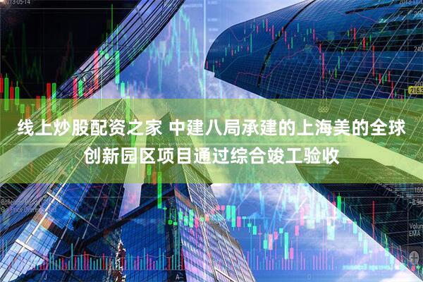 线上炒股配资之家 中建八局承建的上海美的全球创新园区项目通过综合竣工验收