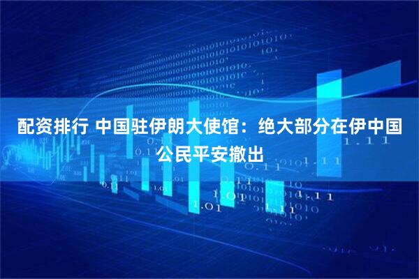 配资排行 中国驻伊朗大使馆：绝大部分在伊中国公民平安撤出