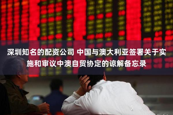 深圳知名的配资公司 中国与澳大利亚签署关于实施和审议中澳自贸协定的谅解备忘录