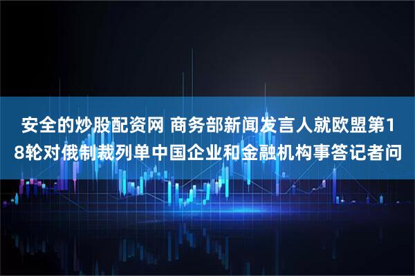 安全的炒股配资网 商务部新闻发言人就欧盟第18轮对俄制裁列单中国企业和金融机构事答记者问