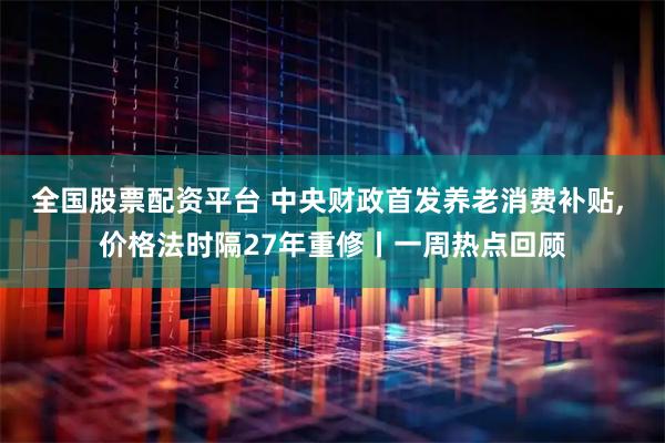 全国股票配资平台 中央财政首发养老消费补贴, 价格法时隔27年重修丨一周热点回顾