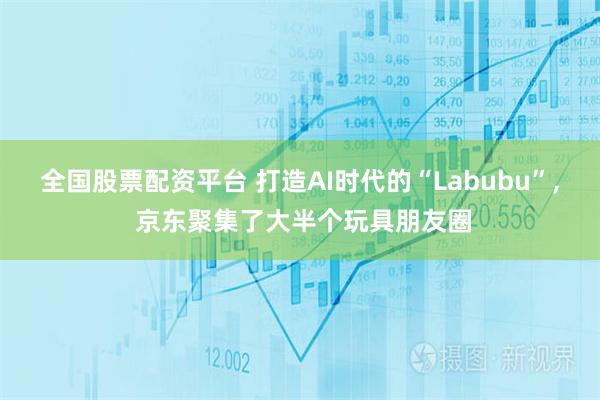 全国股票配资平台 打造AI时代的“Labubu”, 京东聚集了大半个玩具朋友圈