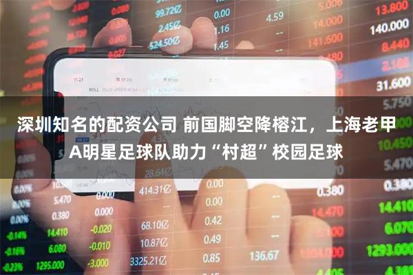深圳知名的配资公司 前国脚空降榕江，上海老甲A明星足球队助力“村超”校园足球
