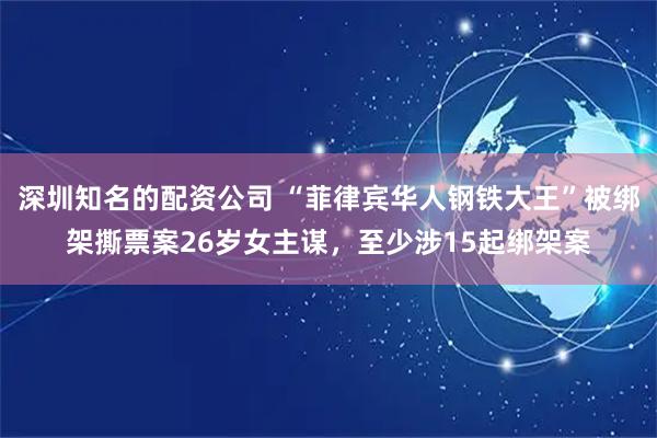 深圳知名的配资公司 “菲律宾华人钢铁大王”被绑架撕票案26岁女主谋，至少涉15起绑架案