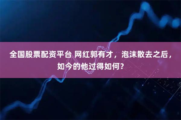 全国股票配资平台 网红郭有才，泡沫散去之后，如今的他过得如何？