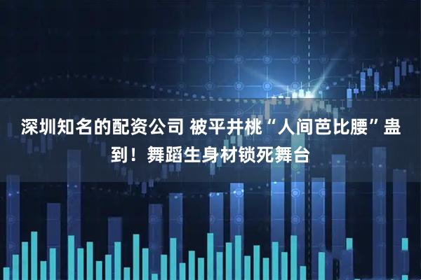 深圳知名的配资公司 被平井桃“人间芭比腰”蛊到！舞蹈生身材锁死舞台