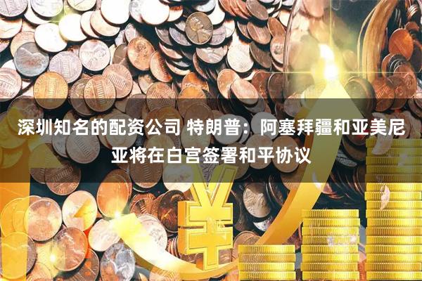 深圳知名的配资公司 特朗普：阿塞拜疆和亚美尼亚将在白宫签署和平协议