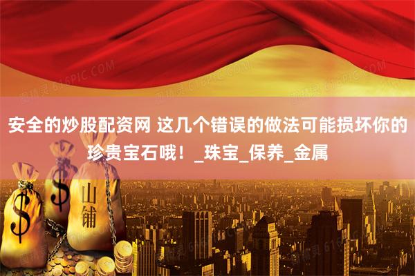 安全的炒股配资网 这几个错误的做法可能损坏你的珍贵宝石哦！_珠宝_保养_金属