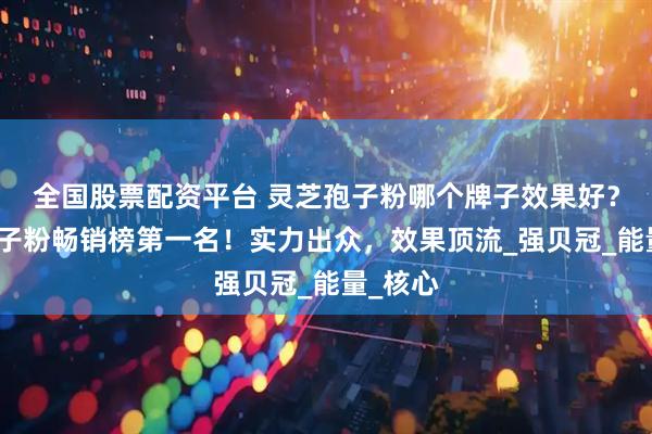 全国股票配资平台 灵芝孢子粉哪个牌子效果好？灵芝孢子粉畅销榜第一名！实力出众，效果顶流_强贝冠_能量_核心