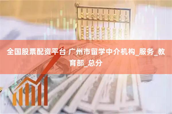 全国股票配资平台 广州市留学中介机构_服务_教育部_总分